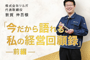 今だから語れる、私の経営回顧録 - 株式会社ツルガ 代表取締役 敦賀 伸吾様(前編)